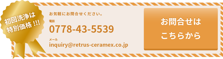 初回洗浄は特別価格！お気軽にお問合せください。電話0778-43-5539メールinquiry@retrus-ceramex.co.jp お問合せはこちらから