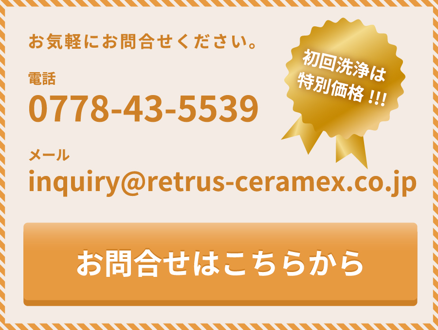 初回洗浄は特別価格！お気軽にお問合せください。電話0778-43-5539メールinquiry@retrus-ceramex.co.jp お問合せはこちらから